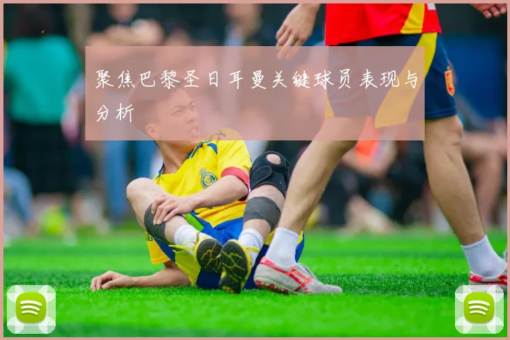 聚焦巴黎圣日耳曼关键球员表现与分析