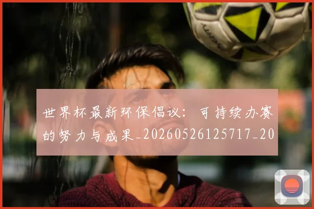 世界杯最新环保倡议：可持续办赛的努力与成果_20260526125717_20260607160621