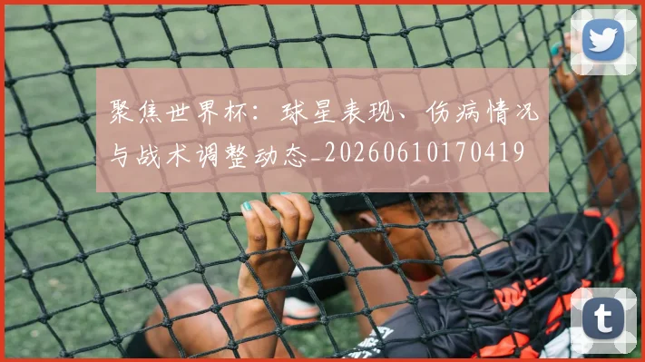 聚焦世界杯：球星表现、伤病情况与战术调整动态_20260610170419
