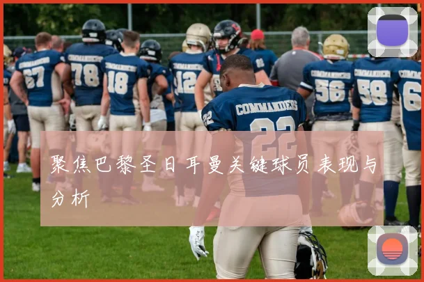 聚焦巴黎圣日耳曼关键球员表现与分析