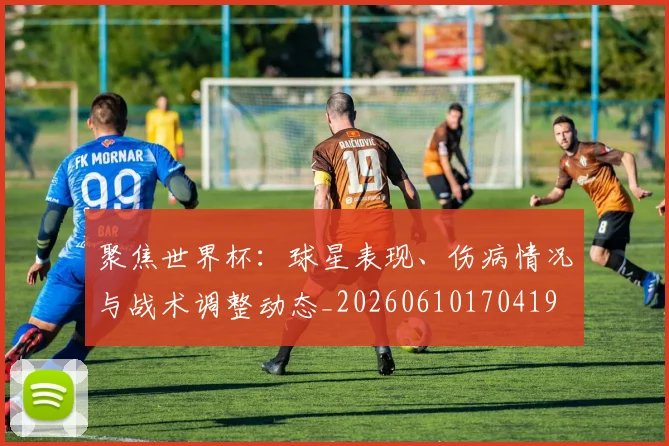 聚焦世界杯：球星表现、伤病情况与战术调整动态_20260610170419